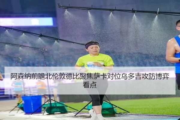 阿森纳前瞻北伦敦德比聚焦萨卡对位乌多吉攻防博弈看点