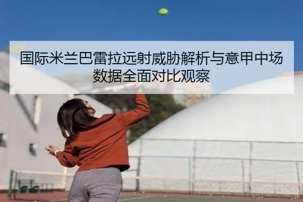 国际米兰巴雷拉远射威胁解析与意甲中场数据全面对比观察