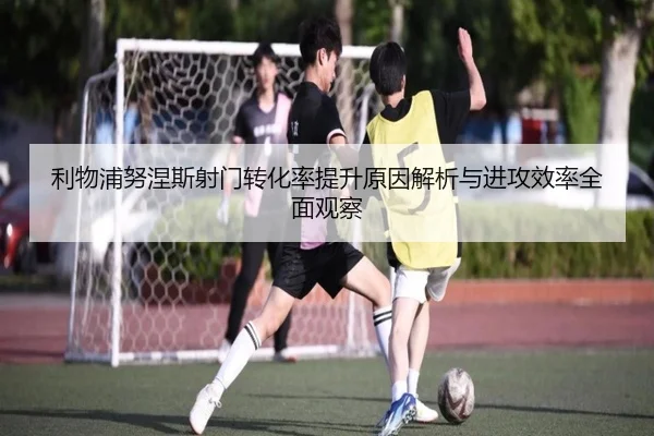利物浦努涅斯射门转化率提升原因解析与进攻效率全面观察