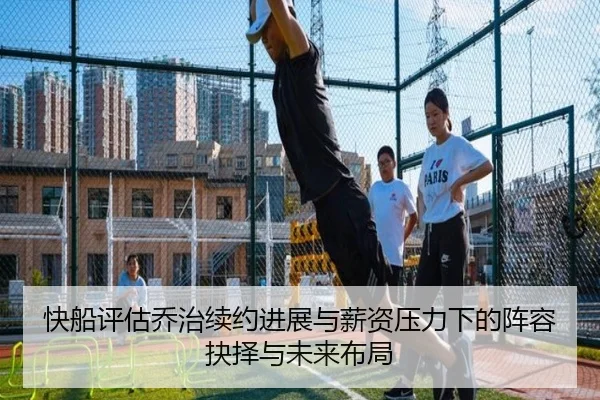 快船评估乔治续约进展与薪资压力下的阵容抉择与未来布局