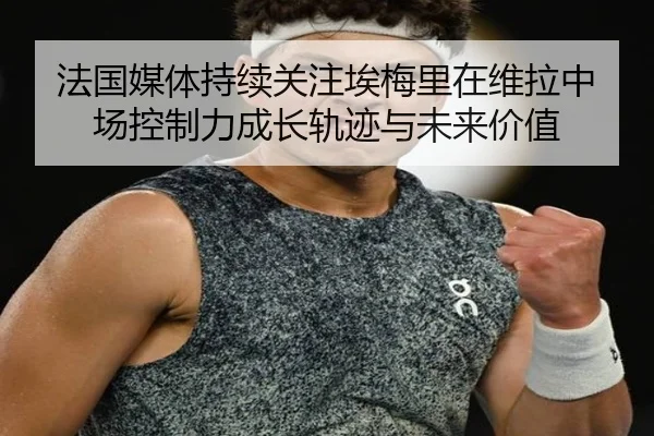 法国媒体持续关注埃梅里在维拉中场控制力成长轨迹与未来价值