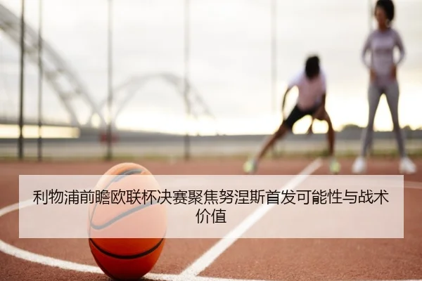 利物浦前瞻欧联杯决赛聚焦努涅斯首发可能性与战术价值
