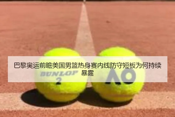 巴黎奥运前瞻美国男篮热身赛内线防守短板为何持续暴露